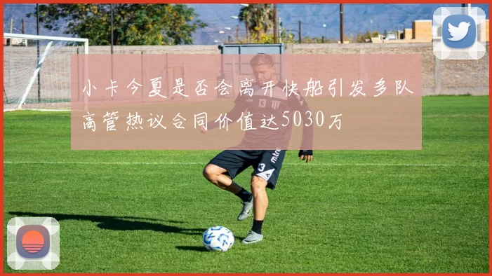 小卡今夏是否会离开快船引发多队高管热议合同价值达5030万