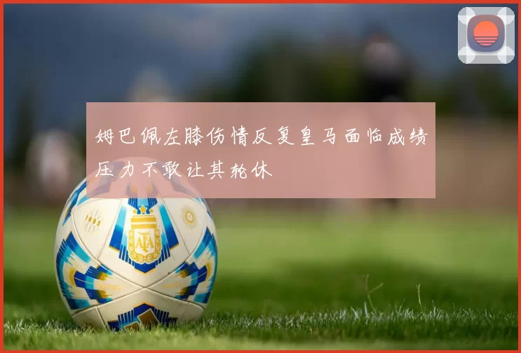 姆巴佩左膝伤情反复皇马面临成绩压力不敢让其轮休