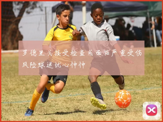 罗德里戈接受检查或面临严重受伤风险球迷忧心忡忡