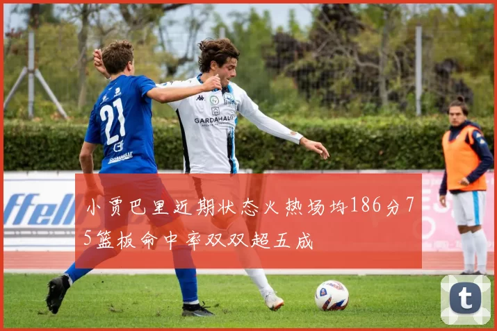 小贾巴里近期状态火热场均186分75篮板命中率双双超五成