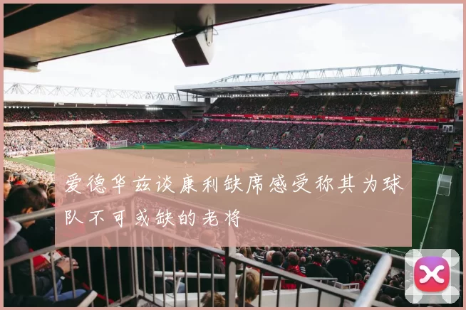 爱德华兹谈康利缺席感受称其为球队不可或缺的老将