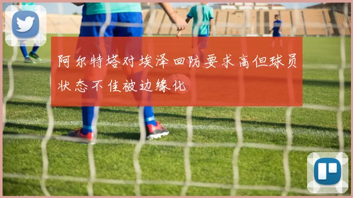 阿尔特塔对埃泽回防要求高但球员状态不佳被边缘化