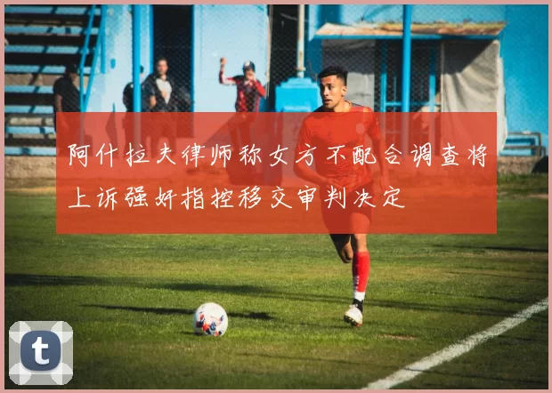 阿什拉夫律师称女方不配合调查将上诉强奸指控移交审判决定