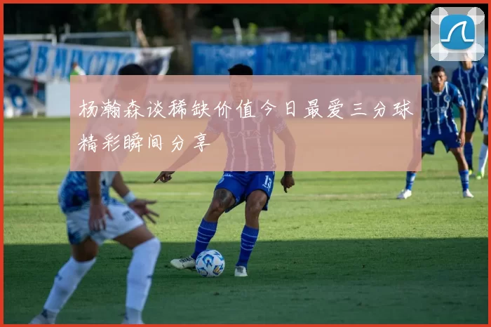 杨瀚森谈稀缺价值今日最爱三分球精彩瞬间分享