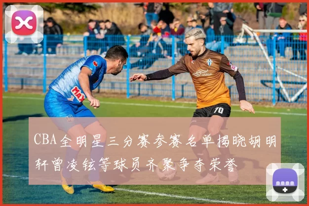 CBA全明星三分赛参赛名单揭晓胡明轩曾凌铉等球员齐聚争夺荣誉