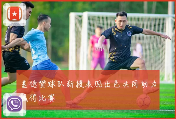 基德赞球队新援表现出色共同助力赢得比赛