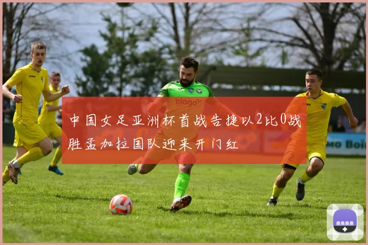 中国女足亚洲杯首战告捷以2比0战胜孟加拉国队迎来开门红
