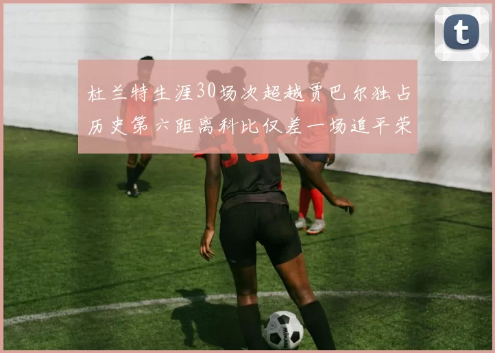 杜兰特生涯30场次超越贾巴尔独占历史第六距离科比仅差一场追平荣耀